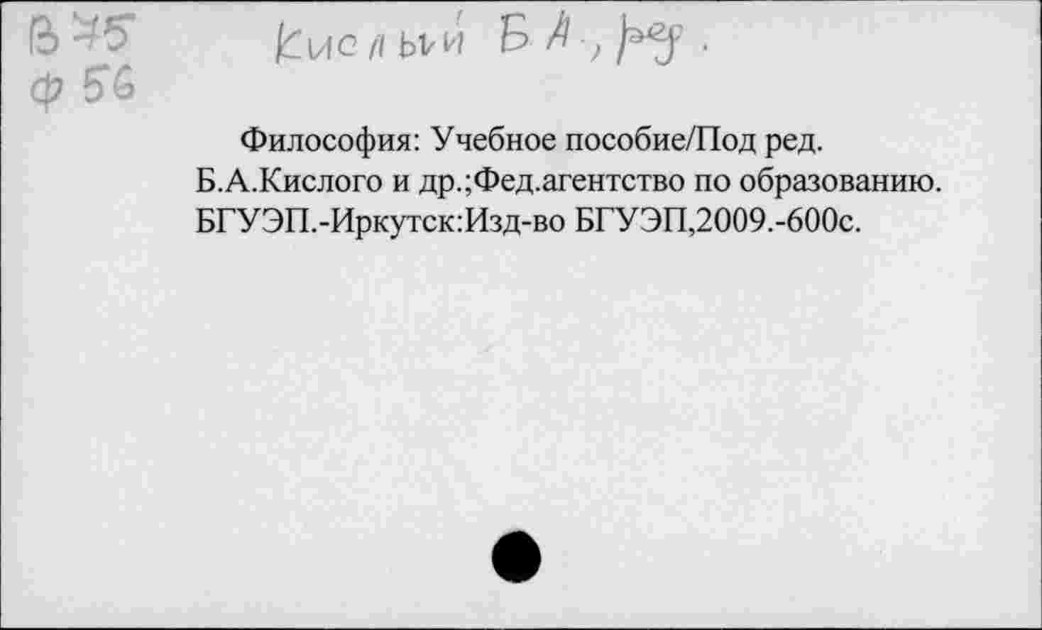 ﻿/Гцс/1Ы,и &	■
Философия: Учебное пособие/Под ред.
Б.А.Кислого и др.;Фед.агентство по образованию.
БГУЭП.-Иркутск:Изд-во БГУЭП,2009.-600с.